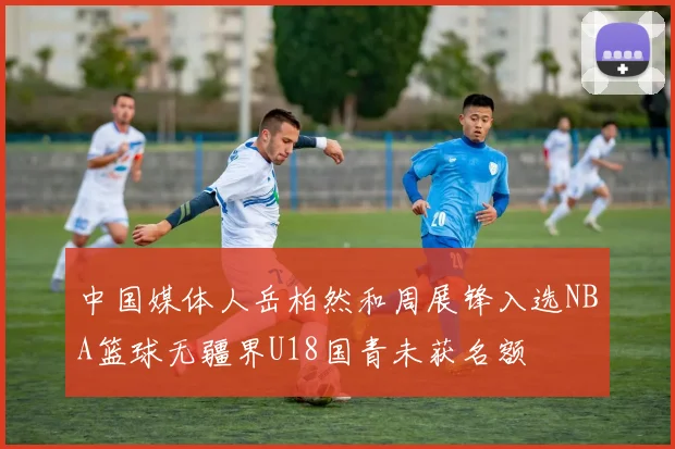 中国媒体人岳柏然和周展锋入选NBA篮球无疆界U18国青未获名额