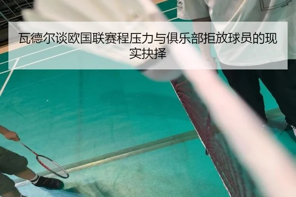 瓦德尔谈欧国联赛程压力与俱乐部拒放球员的现实抉择